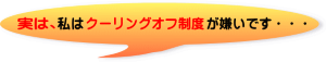 実は、私はクリーリングオフ制度が嫌いです